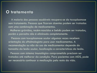 A maioria das pessoas saudáveis recupera-se da toxoplasmose
sem tratamento. Pessoas que ficaram doentes podem ser tratadas
com uma combinação de medicamentos.
  Mulheres grávidas, recém-nascidos e bebês podem ser tratados,
porém o parasita não é eliminado completamente. 
   Pessoas com toxoplasmose ocular algumas vezes recebem
orientação do oftalmologista para usar medicamentos. A
recomendação ou não do uso de medicamentos depende do
tamanho da lesão ocular, localização e características da lesão.
  Pessoas com sistema imunológico comprometido precisam ser
tratadas até melhorar da condição. Para pacientes com AIDS, pode
ser necessário continuar a medicação pelo resto da vida.
 