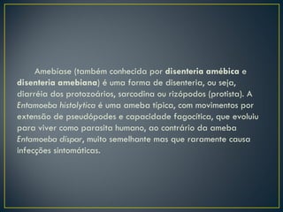Amebíase (também conhecida por disenteria amébica e
disenteria amebiana) é uma forma de disenteria, ou seja,
diarréia dos protozoários, sarcodina ou rizópodos (protista). A
Entamoeba histolytica é uma ameba típica, com movimentos por
extensão de pseudópodes e capacidade fagocítica, que evoluiu
para viver como parasita humano, ao contrário da ameba
Entamoeba díspar, muito semelhante mas que raramente causa
infecções sintomáticas.
 