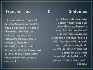 A amebíase é transmitida       Os sintomas de amebíase
pela contaminação fecal da         podem variar desde um
água de consumo humano e          desconforto abdominal e
alimentos com cistos da          uma diarreia branda, até
ameba, os quais são               uma diarreia aguda com
relativamente resistente à    presença de sangue, febre e
cloração. Também é             calafrios. A amebíase pode
transmitida pelo contato          ser fatal dependendo do
direto de mãos contaminadas    volume de amebas ingerido
ou objetos sujos, bem como,            e também do estado
sexualmente pelo contato        imunitário do indivíduo. Os
oral-anal.                     grupos de risco são crianças
                                                   e idosos.
 