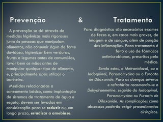 A prevenção se dá através de           Para diagnóstico são necessários exames
medidas higiênicas mais rigorosas            de fezes e, em casos mais graves, de
junto às pessoas que manipulam              imagem e de sangue, além de punção
alimentos, não consumir água de fonte         das inflamações. Para tratamento é
duvidosa, higienizar bem verduras,                         feito o uso de fármacos
frutas e legumes antes de consumi-los,             antimicrobianos, prescritos pelo
lavar bem as mãos antes de                                                  médico.
manipular qualquer tipo de alimento,             Sendo estes, o Metronidazol, ou o
e, principalmente após utilizar o          Iodoquinol, Paromomycina ou o Furoato
banheiro.                                   de Diloxanide. Para as doenças severas
  Medidas relacionadas a                              e refratárias recomenda-se o
saneamento básico, como implantação        Dehydroemetine, seguido do Iodoquinol,
de sistemas de tratamento de água e                   Paromomycina ou Furoato de
esgoto, devem ser levadas em                     Diloxanide. As complicações como
consideração para se reduzir ou, em        abscessos poderão exigir procedimentos
longo prazo, erradicar a amebíase.                                       cirúrgicos.
 