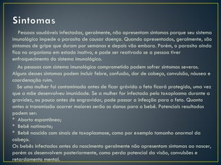 Pessoas saudáveis infectadas, geralmente, não apresentam sintomas porque seu sistema
imunológico impede o parasita de causar doença. Quando apresentados, geralmente, são
sintomas de gripe que duram por semanas e depois vão embora. Porém, o parasita ainda
fica no organismo em estado inativo, e pode ser reativado se a pessoa tiver
enfraquecimento do sistema imunológico.
   As pessoas com sistema imunológico comprometido podem sofrer sintomas severos.
Alguns desses sintomas podem incluir febre, confusão, dor de cabeça, convulsão, náusea e
coordenação ruim.
   Se uma mulher foi contaminada antes de ficar grávida o feto ficará protegido, uma vez
que a mãe desenvolveu imunidade. Se a mulher for infectada pelo toxoplasma durante a
gravidez, ou pouco antes de engravidar, pode passar a infecção para o feto. Quanto
antes a transmissão ocorrer maiores serão os danos para o bebê. Potenciais resultados
podem ser:
* Aborto espontâneo;
* Bebê natimorto;
* Bebê nascido com sinais de toxoplasmose, como por exemplo tamanho anormal da
cabeça.
Os bebês infectados antes do nascimento geralmente não apresentam sintomas ao nascer,
porém os desenvolvem posteriormente, como perda potencial da visão, convulsões e
retardamento mental.
 