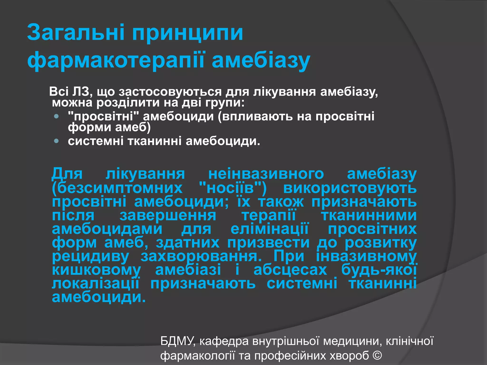 Загальні принципи фармакотерапії амебіазуВсі ЛЗ, що застосовуються для лікування амебіазу, можна розділити на дві групи: "просвітні" амебоциди (впливають на просвітні форми амеб) системні тканинні амебоциди. Для лікування неінвазивногоамебіазу (безсимптомних "носіїв") використовують просвітніамебоциди; їх також призначають після завершення терапії тканинними амебоцидами для елімінації просвітних форм амеб, здатних призвести до розвитку рецидиву захворювання. При інвазивному кишковому амебіазі і абсцесах будь-якої локалізації призначають системні тканинні амебоциди.БДМУ, кафедра внутрішньої медицини, клінічної фармакології та професійних хвороб ©