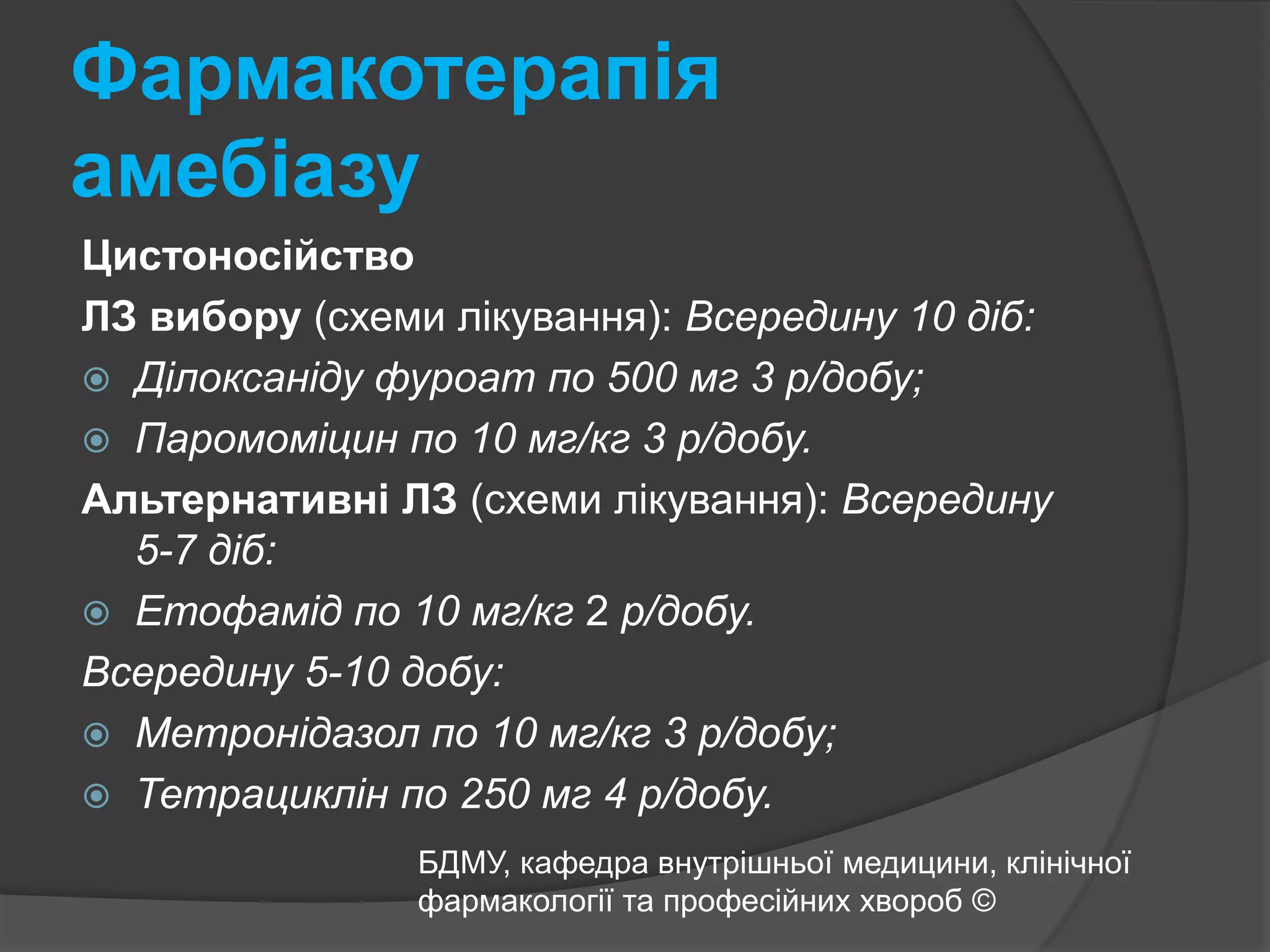 Фармакотерапія амебіазуЦистоносійствоЛЗ вибору (схеми лікування): Всередину 10 діб:Ділоксаніду фуроат по 500 мг 3 р/добу;Паромоміцин по 10 мг/кг 3 р/добу. Альтернативні ЛЗ (схеми лікування): Всередину 5-7 діб:Етофамід по 10 мг/кг 2 р/добу. Всередину 5-10 добу:Метронідазол по 10 мг/кг 3 р/добу;Тетрациклін по 250 мг 4 р/добу.БДМУ, кафедра внутрішньої медицини, клінічної фармакології та професійних хвороб ©