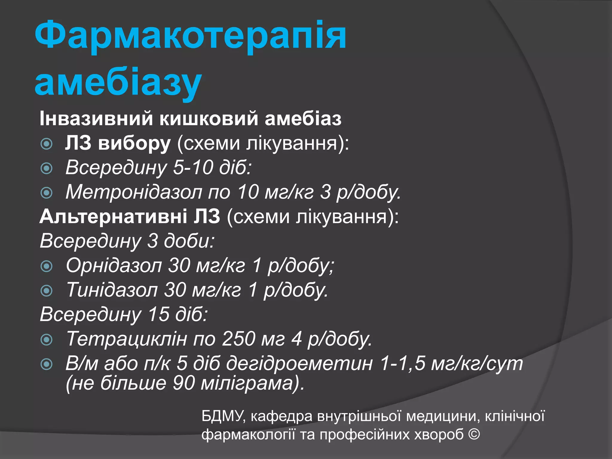 Фармакотерапія амебіазуІнвазивний кишковий амебіазЛЗ вибору (схеми лікування): Всередину 5-10 діб:Метронідазол по 10 мг/кг 3 р/добу. Альтернативні ЛЗ(схеми лікування): Всередину 3 доби:Орнідазол 30 мг/кг 1 р/добу;Тинідазол 30 мг/кг 1 р/добу. Всередину 15 діб:Тетрациклін по 250 мг 4 р/добу.В/м або п/к 5 діб дегідроеметин 1-1,5 мг/кг/сут (не більше 90 міліграма).БДМУ, кафедра внутрішньої медицини, клінічної фармакології та професійних хвороб ©