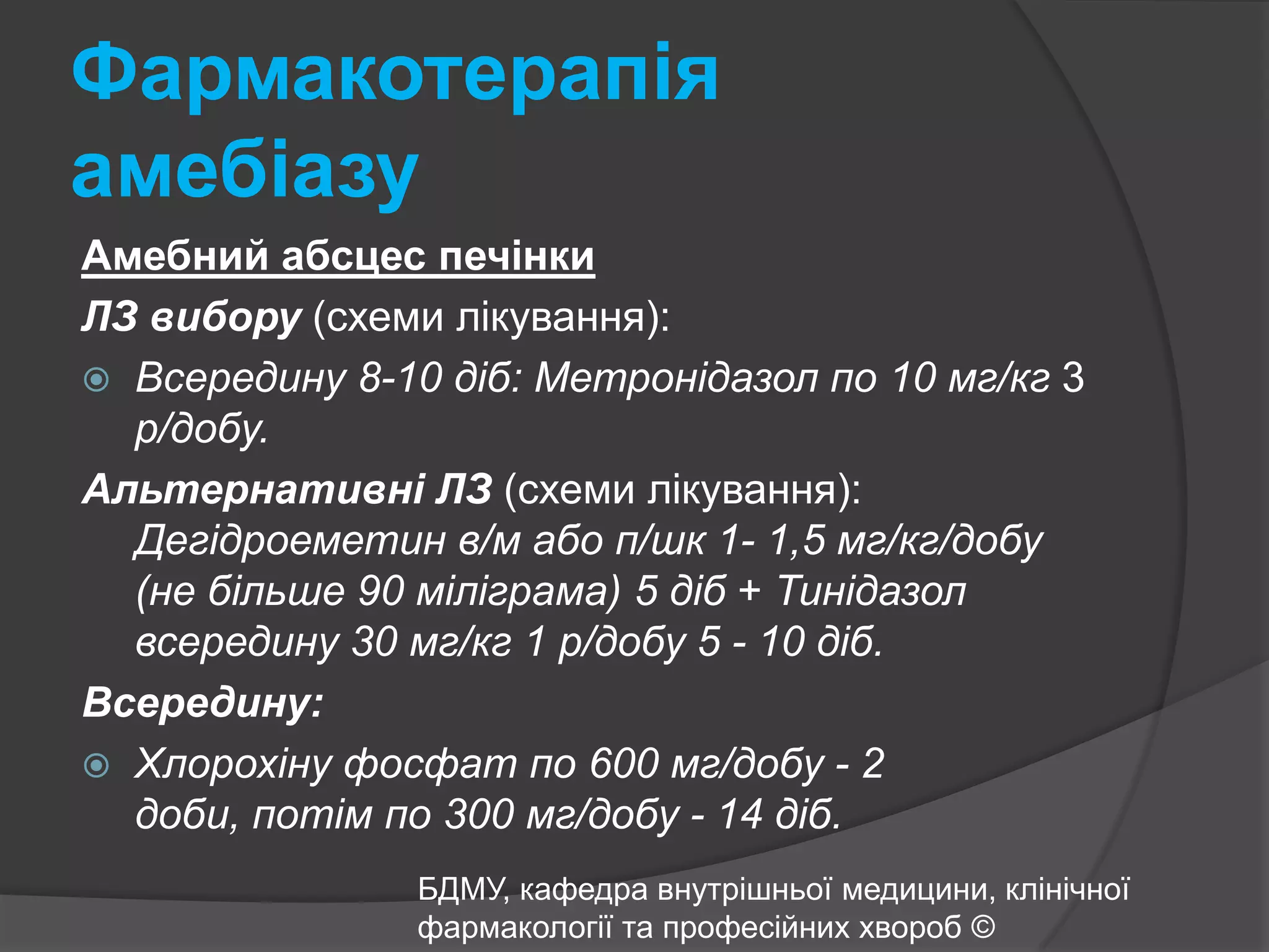Фармакотерапія амебіазуАмебний абсцес печінкиЛЗ вибору(схеми лікування):Всередину 8-10 діб: Метронідазол по 10 мг/кг 3 р/добу.Альтернативні ЛЗ(схеми лікування): Дегідроеметин в/м або п/шк 1- 1,5 мг/кг/добу (не більше 90 міліграма) 5 діб + Тинідазол всередину 30 мг/кг 1 р/добу 5 - 10 діб.Всередину:Хлорохіну фосфат по 600 мг/добу - 2 доби, потім по 300 мг/добу - 14 діб.БДМУ, кафедра внутрішньої медицини, клінічної фармакології та професійних хвороб ©