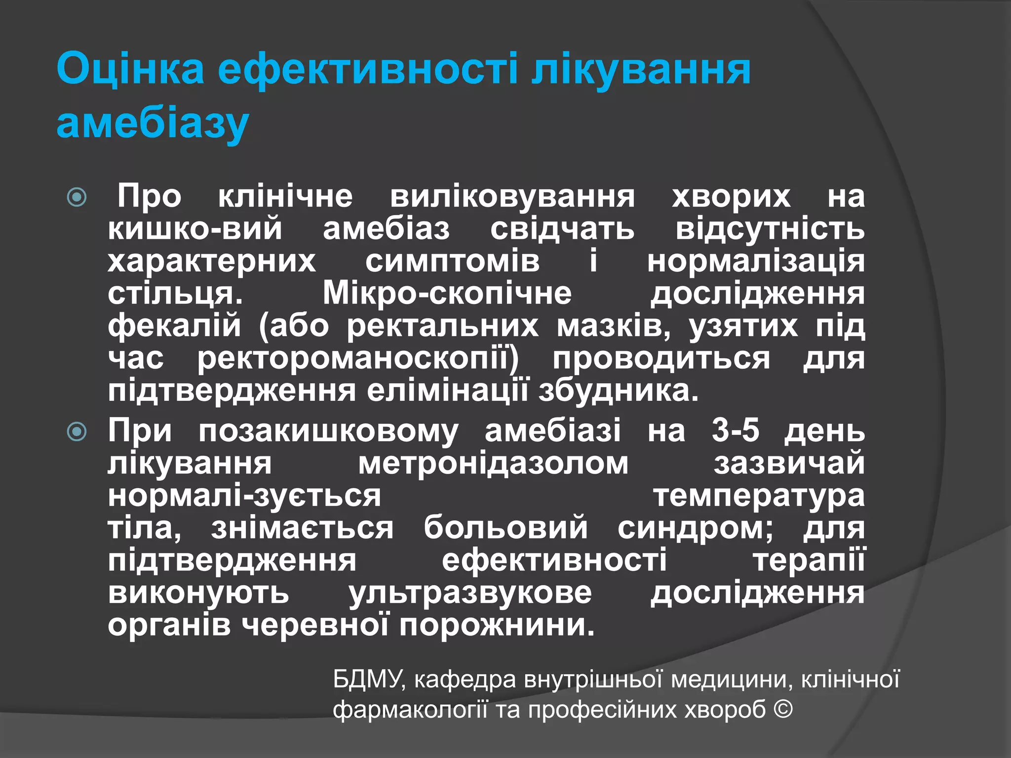 Оцінка ефективності лікування амебіазу Про клінічне виліковування хворих на кишко-вийамебіаз свідчать відсутністьхарактерних симптомів і нормалізація стільця. Мікро-скопічне дослідження фекалій (або ректальних мазків, узятих під час ректороманоскопії) проводиться для підтвердження елімінації збудника.При позакишковому амебіазі на 3-5 день лікування метронідазолом зазвичай нормалі-зується температура тіла, знімається больовий синдром; для підтвердження ефективності терапії виконують ультразвукове дослідження органів черевної порожнини.БДМУ, кафедра внутрішньої медицини, клінічної фармакології та професійних хвороб ©