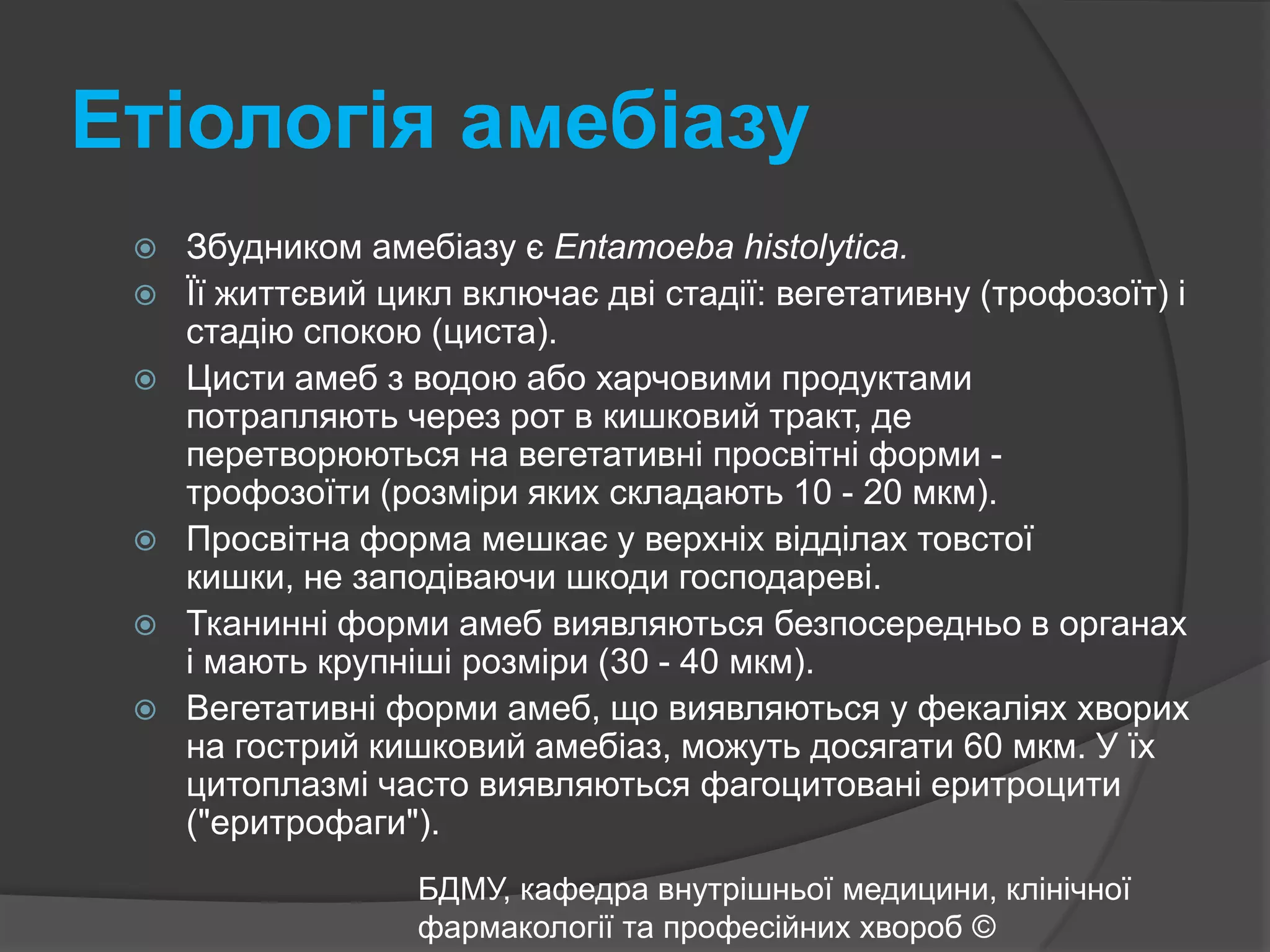 Етіологія амебіазуЗбудником амебіазу є Entamoebahistolytica.Її життєвий цикл включає дві стадії: вегетативну (трофозоїт) і стадію спокою (циста). Цисти амеб з водою або харчовими продуктами потрапляють через рот в кишковий тракт, де перетворюються на вегетативні просвітні форми - трофозоїти (розміри яких складають 10 - 20 мкм). Просвітна форма мешкає у верхніх відділах товстої кишки, не заподіваючи шкоди господареві. Тканинні форми амеб виявляються безпосередньо в органах і мають крупніші розміри (30 - 40 мкм). Вегетативні форми амеб, що виявляються у фекаліях хворих на гострий кишковий амебіаз, можуть досягати 60 мкм. У їх цитоплазмі часто виявляються фагоцитовані еритроцити ("еритрофаги").БДМУ, кафедра внутрішньої медицини, клінічної фармакології та професійних хвороб ©