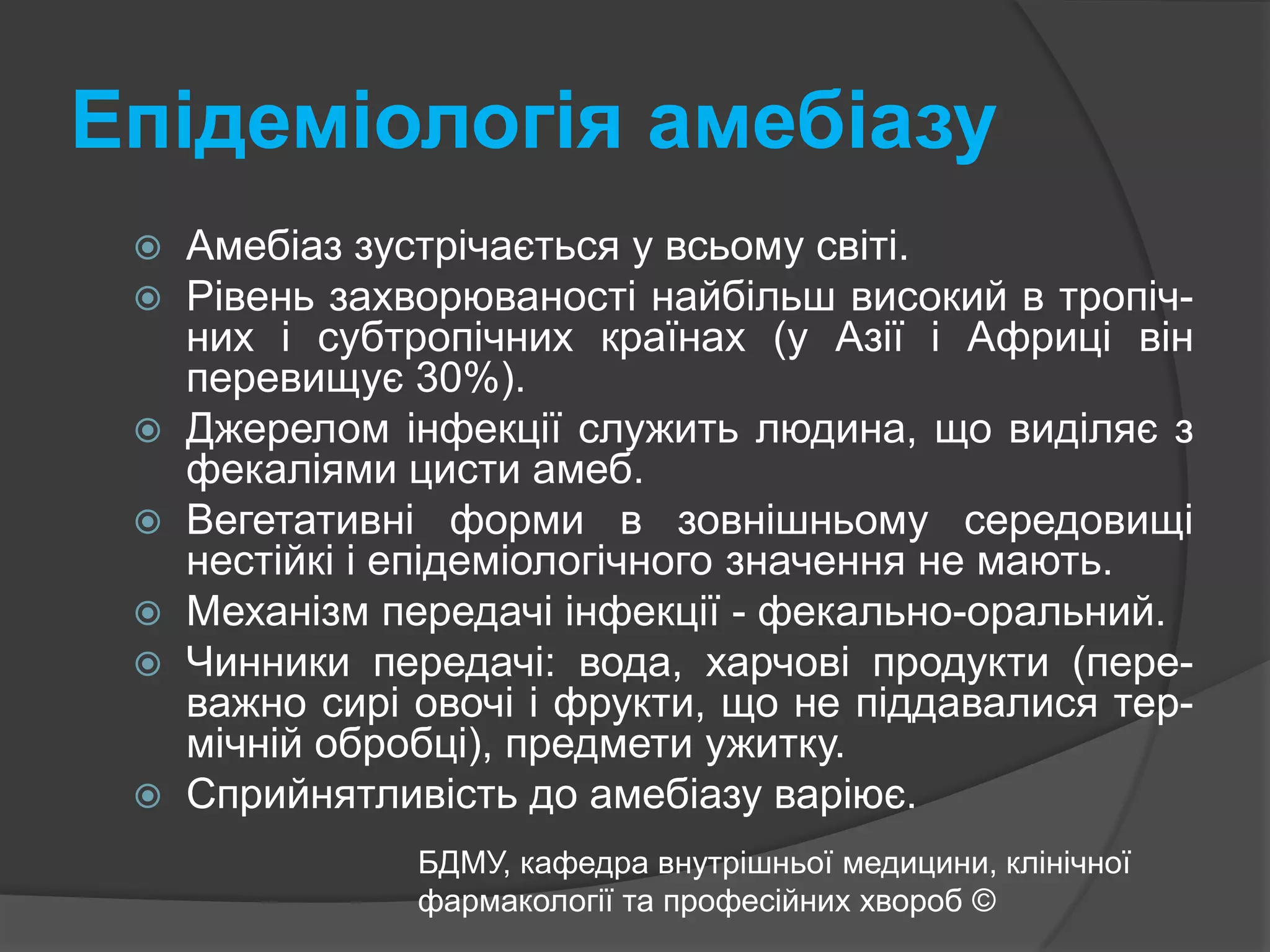 Епідеміологія амебіазуАмебіаз зустрічається у всьому світі. Рівень захворюваності найбільш високий в тропіч-них і субтропічних країнах (у Азії і Африці він перевищує 30%). Джерелом інфекції служить людина, що виділяє з фекаліями цисти амеб. Вегетативні форми в зовнішньому середовищі нестійкі і епідеміологічного значення не мають.Механізм передачі інфекції - фекально-оральний.Чинники передачі: вода, харчові продукти (пере-важно сирі овочі і фрукти, що не піддавалися тер-мічній обробці), предмети ужитку.Сприйнятливість до амебіазу варіює.БДМУ, кафедра внутрішньої медицини, клінічної фармакології та професійних хвороб ©