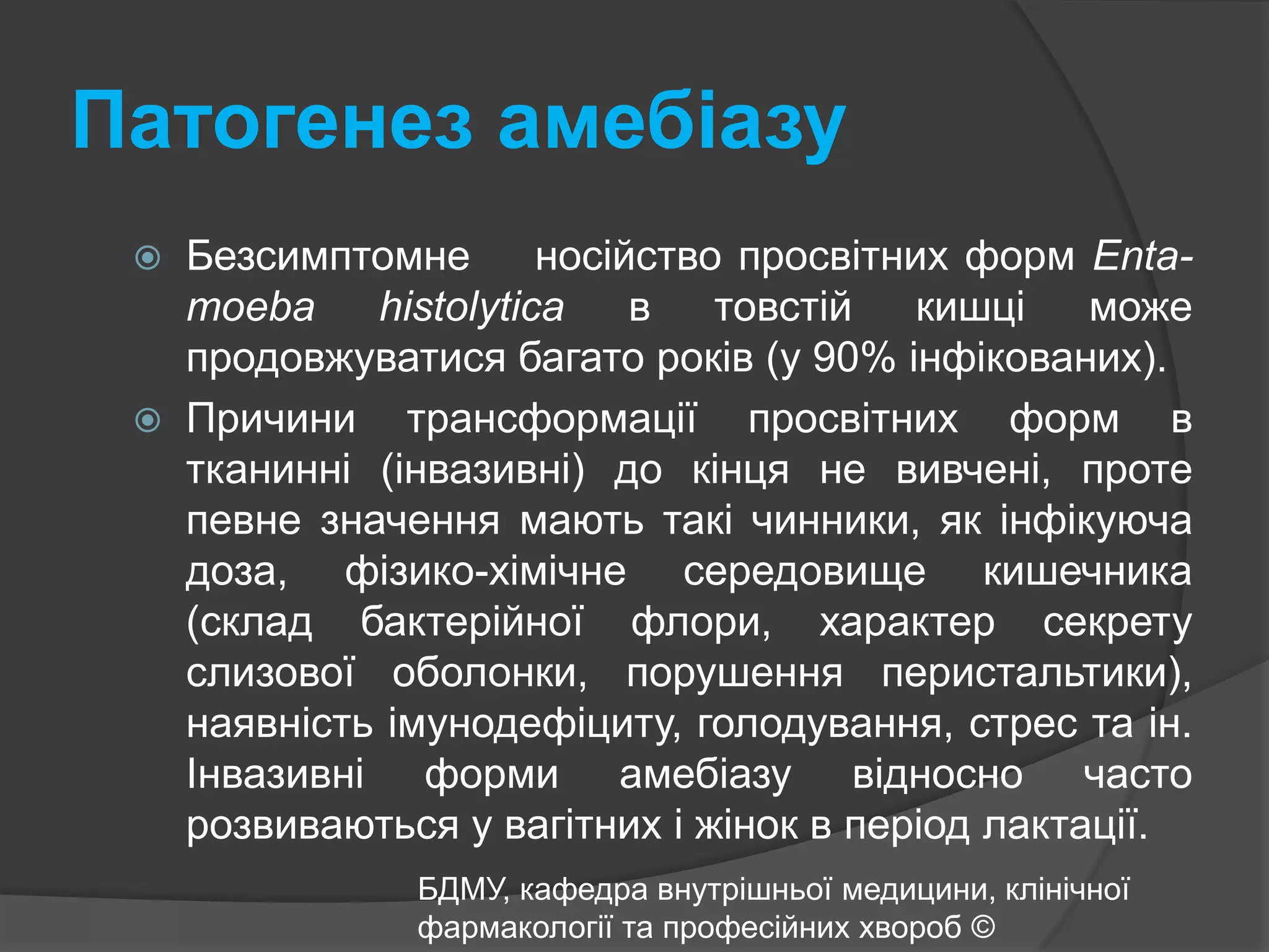 Патогенез амебіазу Безсимптомне    носійство просвітних форм Enta-moeba histolytica в товстій кишці може продовжуватися багато років (у 90% інфікованих). Причини трансформації просвітних форм в тканинні (інвазивні) до кінця не вивчені, проте певне значення мають такі чинники, як інфікуюча доза, фізико-хімічне середовище кишечника (склад бактерійної флори, характер секрету слизової оболонки, порушення перистальтики), наявність імунодефіциту, голодування, стрес та ін. Інвазивні форми амебіазу відносно часто розвиваються у вагітних і жінок в період лактації.БДМУ, кафедра внутрішньої медицини, клінічної фармакології та професійних хвороб ©