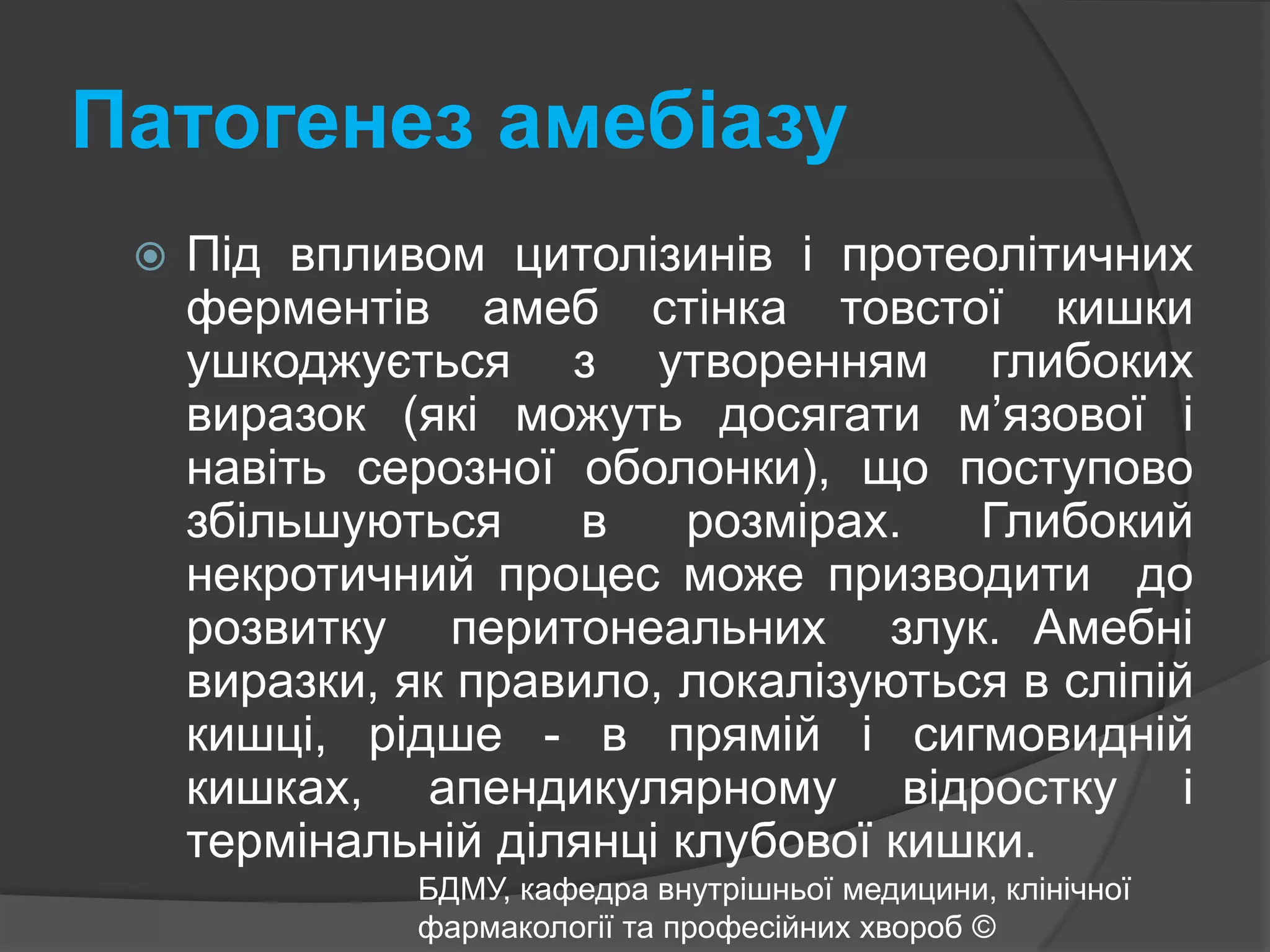 Патогенез амебіазу Під впливом цитолізинів і протеолітичних ферментів амеб стінка товстої кишки ушкоджується з утворенням глибоких виразок (які можуть досягати м’язової і навіть серозної оболонки), що поступово збільшуються в розмірах. Глибокий некротичний процес може призводити  до  розвитку  перитонеальних  злук. Амебні виразки, як правило, локалізуються в сліпій кишці, рідше - в прямій і сигмовидній кишках, апендикулярному відростку і термінальній ділянці клубової кишки. БДМУ, кафедра внутрішньої медицини, клінічної фармакології та професійних хвороб ©