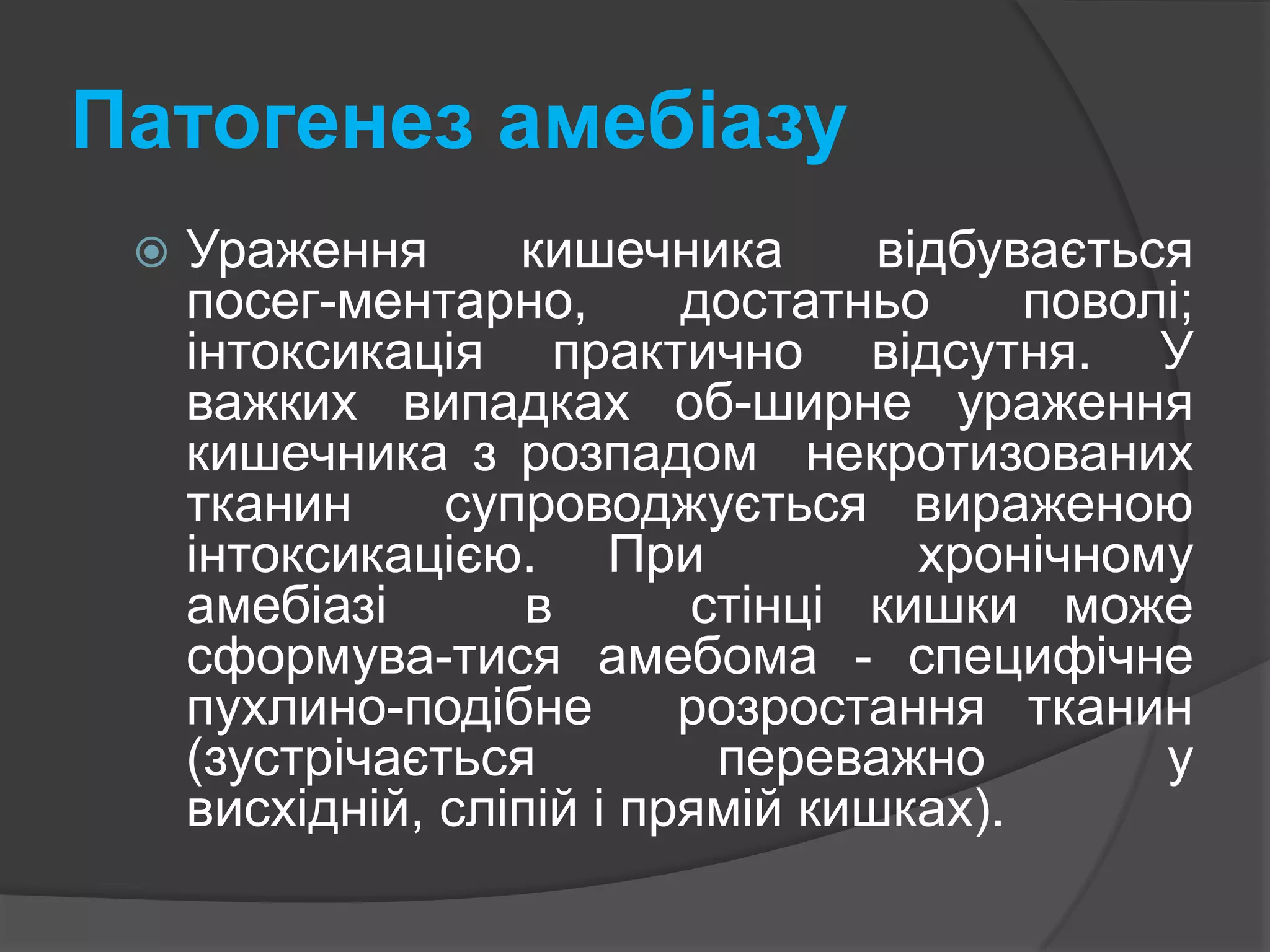 Патогенез амебіазу Ураження кишечника відбувається посег-ментарно, достатньо поволі; інтоксикація практично відсутня. У важких випадках об-ширне ураження кишечника з розпадом  некротизованих  тканин  супроводжується вираженою інтоксикацією. При   хронічному   амебіазі   в   стінці кишки може сформува-тися амебома - специфічне  пухлино-подібне  розростання тканин (зустрічається переважно у висхідній, сліпій і прямій кишках).