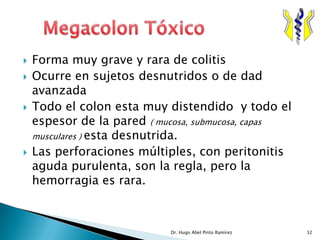    Forma muy grave y rara de colitis
   Ocurre en sujetos desnutridos o de dad
    avanzada
   Todo el colon esta muy distendido y todo el
    espesor de la pared ( mucosa, submucosa, capas
    musculares ) esta desnutrida.
   Las perforaciones múltiples, con peritonitis
    aguda purulenta, son la regla, pero la
    hemorragia es rara.



                            Dr. Hugo Abel Pinto Ramírez   32
 
