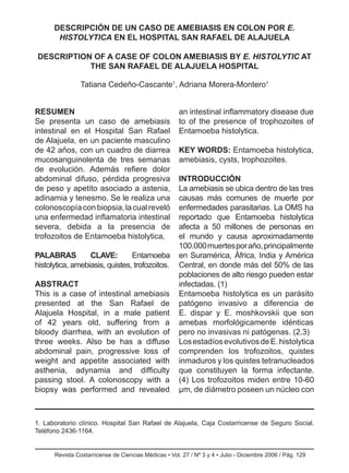 Revista Costarricense de Ciencias Médicas • Vol. 27 / Nº 3 y 4 • Julio - Diciembre 2006 / Pág.
Resumen
Se presenta un caso de amebiasis
intestinal en el Hospital San Rafael
de Alajuela, en un paciente masculino
de 42 años, con un cuadro de diarrea
mucosanguinolenta de tres semanas
de evolución. Además refiere dolor
abdominal difuso, pérdida progresiva
de peso y apetito asociado a astenia,
adinamia y tenesmo. Se le realiza una
colonoscopíaconbiopsia,lacualreveló
una enfermedad inflamatoria intestinal
severa, debida a la presencia de
trofozoitos de Entamoeba histolytica.
PALABRAS CLAVE: Entamoeba
histolytica, amebiasis, quistes, trofozoitos.
Abstract
This is a case of intestinal amebiasis
presented at the San Rafael de
Alajuela Hospital, in a male patient
of 42 years old, suffering from a
bloody diarrhea, with an evolution of
three weeks. Also be has a diffuse
abdominal pain, progressive loss of
weight and appetite associated with
asthenia, adynamia and difficulty
passing stool. A colonoscopy with a
biopsy was performed and revealed
an intestinal inflammatory disease due
to of the presence of trophozoites of
Entamoeba histolytica.
KEY WORDS: Entamoeba histolytica,
amebiasis, cysts, trophozoites.
INTRODUCCIÓN
La amebiasis se ubica dentro de las tres
causas más comunes de muerte por
enfermedades parasitarias. La OMS ha
reportado que Entamoeba histolytica
afecta a 50 millones de personas en
el mundo y causa aproximadamente
100.000muertesporaño,principalmente
en Suramérica, África, India y América
Central, en donde más del 50% de las
poblaciones de alto riesgo pueden estar
infectadas. (1)
Entamoeba histolytica es un parásito
patógeno invasivo a diferencia de
E. dispar y E. moshkovskii que son
amebas morfológicamente idénticas
pero no invasivas ni patógenas. (2,3)
LosestadíosevolutivosdeE.histolytica
comprenden los trofozoitos, quistes
inmaduros y los quistes tetranucleados
que constituyen la forma infectante.
(4) Los trofozoitos miden entre 10-60
µm, de diámetro poseen un núcleo con
129
DESCRIPCIÓN DE UN CASO DE AMEBIASIS EN COLON POR E.
HISTOLYTICA EN EL HOSPITAL SAN RAFAEL DE ALAJUELA
DESCRIPTION OF A CASE OF COLON AMEBIASIS BY E. HISTOLYTIC AT
THE SAN RAFAEL DE ALAJUELA HOSPITAL
Tatiana Cedeño-Cascante1
, Adriana Morera-Montero1
1. Laboratorio clínico. Hospital San Rafael de Alajuela, Caja Costarricense de Seguro Social.
Teléfono 2436-1164.
 