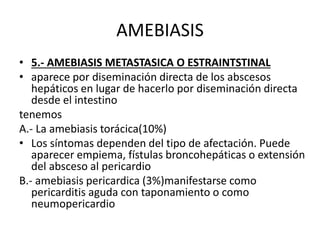 AMEBIASIS
• 5.- AMEBIASIS METASTASICA O ESTRAINTSTINAL
• aparece por diseminación directa de los abscesos
hepáticos en lugar de hacerlo por diseminación directa
desde el intestino
tenemos
A.- La amebiasis torácica(10%)
• Los síntomas dependen del tipo de afectación. Puede
aparecer empiema, fístulas broncohepáticas o extensión
del absceso al pericardio
B.- amebiasis pericardica (3%)manifestarse como
pericarditis aguda con taponamiento o como
neumopericardio
 