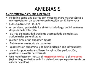 AMEBIASIS
3.- DISENTERIA O COLITIS AMEBIANA
• se define como una diarrea con moco o sangre macroscópica o
microscópica en un paciente con infección por E. histolytica
• ESTE cuadro se ve 15-33%
• un comienzo gradual de los síntomas a lo largo de 3-4 semanas
después de la infección
• diarrea de intensidad creciente acompañada de molestias
abdominales generalizadas
• pueden simular un abdomen agudo
• fiebre en una minoría de pacientes
• La distensión abdominal y la deshidratación son infrecuentes
• en niños puede desarrollarse invaginación, perforación ,
peritonitis o colitis necrotizante
• Una manifestación inusual el megacolon tóxico y el ameboma
(tejido de granulación en la luz del colon cuyo aspecto simula un
cáncer de colon)
 