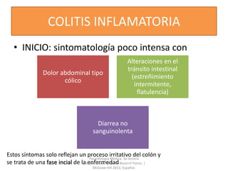 COLITIS INFLAMATORIA
• INICIO: sintomatología poco intensa con
Dolor abdominal tipo
cólico
Alteraciones en el
tránsito intestinal
(estreñimiento
intermitente,
flatulencia)
Diarrea no
sanguinolenta
Estos síntomas solo reflejan un proceso irritativo del colón y
se trata de una fase incial de la enfermedad
Parasitología Médica. 3a tercera
edición. Marco Antonio Becerril Flores. |
McGraw-Hill 2013, Español.
 