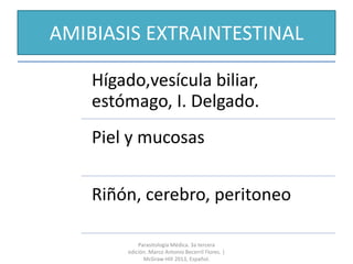AMIBIASIS EXTRAINTESTINAL
Hígado,vesícula biliar,
estómago, I. Delgado.
Piel y mucosas
Riñón, cerebro, peritoneo
Parasitología Médica. 3a tercera
edición. Marco Antonio Becerril Flores. |
McGraw-Hill 2013, Español.
 