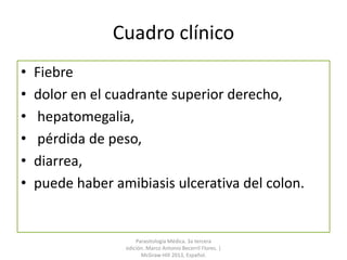 Cuadro clínico
• Fiebre
• dolor en el cuadrante superior derecho,
• hepatomegalia,
• pérdida de peso,
• diarrea,
• puede haber amibiasis ulcerativa del colon.
Parasitología Médica. 3a tercera
edición. Marco Antonio Becerril Flores. |
McGraw-Hill 2013, Español.
 