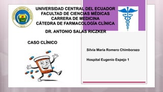 UNIVERSIDAD CENTRAL DEL ECUADOR
FACULTAD DE CIENCIAS MÉDICAS
CARRERA DE MEDICINA
CÁTEDRA DE FARMACOLOGÍA CLÍNICA
Silvia María Romero Chimborazo
Hospital Eugenio Espejo 1
CASO CLÍNICO
DR. ANTONIO SALAS RICZKER
 
