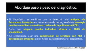 Abordaje paso a paso del diagnóstico.
• El diagnóstico se confirma con la detección del antígeno de
Entamoeba histolytica en las muestras de heces, mediante serología
positiva o mediante reacción en cadena de la polimerasa (PCR).
• Dado que ninguna prueba individual alcanza el 100% de
sensibilidad.
• Se recomienda usar una combinación de serología con PCR o
detección de antígenos en las heces para determinar el diagnóstico.
BMJ.Última actualización: May 29, 2018
 