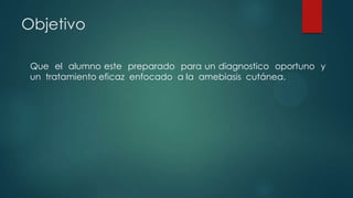 Objetivo
Que el alumno este preparado para un diagnostico oportuno y
un tratamiento eficaz enfocado a la amebiasis cutánea.