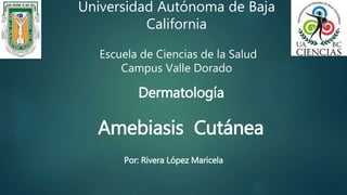Universidad Autónoma de Baja 
California 
Escuela de Ciencias de la Salud 
Campus Valle Dorado 
Dermatología 
Amebiasis Cutánea 
Por: Rivera López Maricela 
 