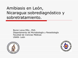 Amibiasis en León,
Nicaragua:sobrediagnóstico y
sobretratamiento.


   Byron Leiva MSc., PhD.
   Departamento de Microbiología y Parasitología
   Facultad de Ciencias Médicas
   UNAN- León
 