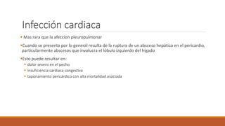 Infección cardiaca
 Mas rara que la afeccion pleuropulmonar
Cuando se presenta por lo general resulta de la ruptura de un absceso hepático en el pericardio,
particularmente abscesos que involucra el lóbulo izquierdo del hígado
Esto puede resultar en:
 dolor severo en el pecho
 insuficiencia cardiaca congestiva
 taponamiento pericárdico con alta mortalidad asociada
 