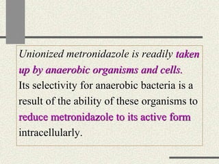 Unionized metronidazole is readily taken
up by anaerobic organisms and cells.
Its selectivity for anaerobic bacteria is a
result of the ability of these organisms to
reduce metronidazole to its active form
intracellularly.
 