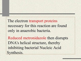 The electron transport proteins
necessary for this reaction are found
only in anaerobic bacteria.
Reduced metronidazole then disrupts
DNA's helical structure, thereby
inhibiting bacterial Nucleic Acid
Synthesis.
 