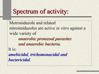 Spectrum of activity:
Metronidazole and related
nitroimidazoles are active in vitro against a
wide variety of
anaerobic protozoal parasites
and anaerobic bacteria.
It is:
amebicidal, trichomonacidal and
bactericidal.
 
