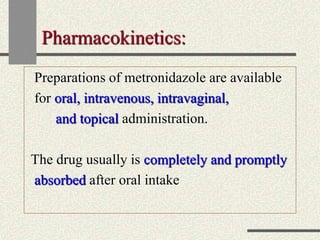 Pharmacokinetics:
Preparations of metronidazole are available
for oral, intravenous, intravaginal,
and topical administration.
The drug usually is completely and promptly
absorbed after oral intake
 