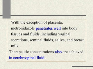 With the exception of placenta,
metronidazole penetrates well into body
tissues and fluids, including vaginal
secretions, seminal fluids, saliva, and breast
milk.
Therapeutic concentrations also are achieved
in cerebrospinal fluid.
 