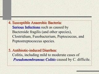 4. Susceptible Anaerobic Bacteria:
Serious Infections such as caused by
Bacteroide fragilis (and other species),
Clostridium, Fusobacterium, Peptococcus, and
Peptostreptococcus species.
5. Antibiotic-induced Diarrhea:
Colitis, including mild to moderate cases of
Pseudomembranous Colitis caused by C. difficile.
 