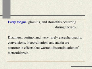 Furry tongue, glossitis, and stomatitis occurring
during therapy.
Dizziness, vertigo, and, very rarely encephalopathy,
convulsions, incoordination, and ataxia are
neurotoxic effects that warrant discontinuation of
metronidazole.
 