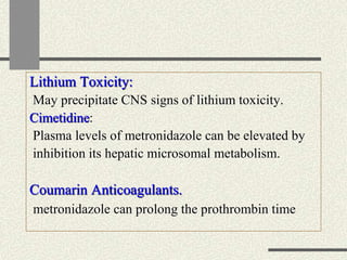 Lithium Toxicity:
May precipitate CNS signs of lithium toxicity.
Cimetidine:
Plasma levels of metronidazole can be elevated by
inhibition its hepatic microsomal metabolism.
Coumarin Anticoagulants.
metronidazole can prolong the prothrombin time
 