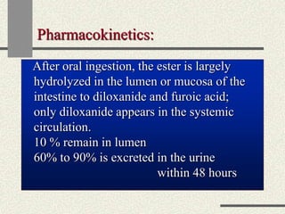 Pharmacokinetics:
After oral ingestion, the ester is largely
hydrolyzed in the lumen or mucosa of the
intestine to diloxanide and furoic acid;
only diloxanide appears in the systemic
circulation.
10 % remain in lumen
60% to 90% is excreted in the urine
within 48 hours
 