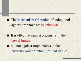 The Mechanism Of Action of iodoquinol
against trophozoites is unknown.
It is effective against organisms in the
bowel lumen
but not against trophozoites in the
intestinal wall or extra intestinal tissues.
 