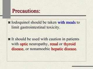 Precautions:
Iodoquinol should be taken with meals to
limit gastrointestinal toxicity.
It should be used with caution in patients
with optic neuropathy, renal or thyroid
disease, or nonamoebic hepatic disease.
 