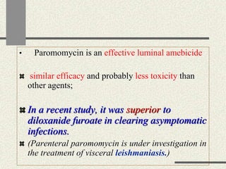 • Paromomycin is an effective luminal amebicide
similar efficacy and probably less toxicity than
other agents;
In a recent study, it was superior to
diloxanide furoate in clearing asymptomatic
infections.
(Parenteral paromomycin is under investigation in
the treatment of visceral leishmaniasis.)
 