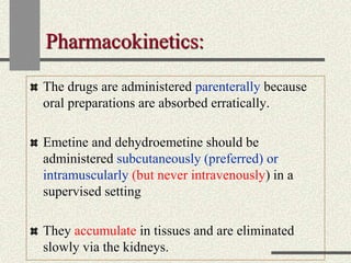 Pharmacokinetics:
The drugs are administered parenterally because
oral preparations are absorbed erratically.
Emetine and dehydroemetine should be
administered subcutaneously (preferred) or
intramuscularly (but never intravenously) in a
supervised setting
They accumulate in tissues and are eliminated
slowly via the kidneys.
 
