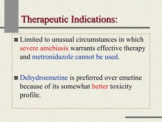 Therapeutic Indications:
Limited to unusual circumstances in which
severe amebiasis warrants effective therapy
and metronidazole cannot be used.
Dehydroemetine is preferred over emetine
because of its somewhat better toxicity
profile.
 