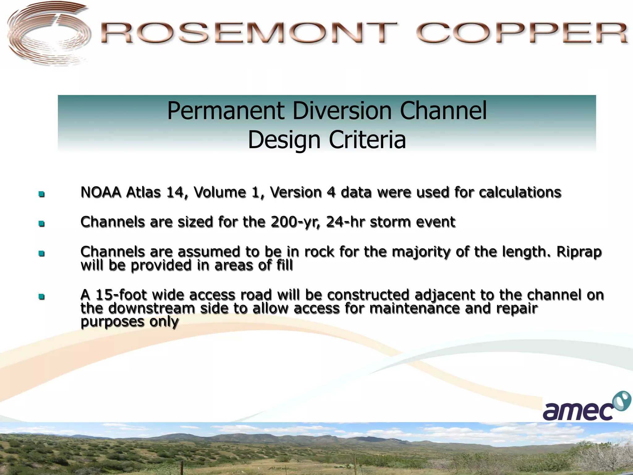 Permanent Diversion Channel
                        Design Criteria
n    NOAA Atlas 14, Volume 1, Version 4 data were used for calculations

n    Channels are sized for the 200-yr, 24-hr storm event

n    Channels are assumed to be in rock for the majority of the length. Riprap
      will be provided in areas of fill

n    A 15-foot wide access road will be constructed adjacent to the channel on
      the downstream side to allow access for maintenance and repair
      purposes only
 