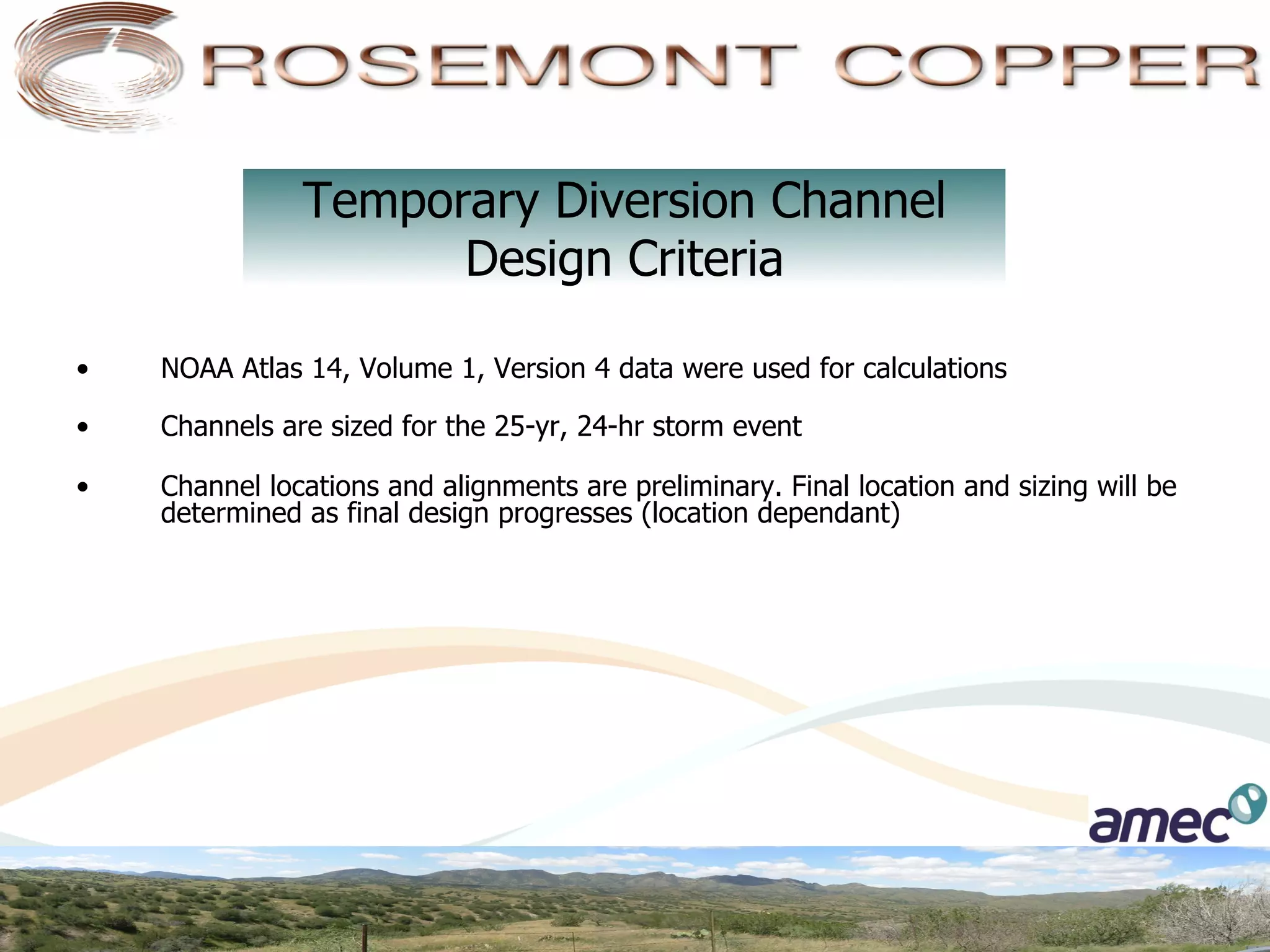Temporary Diversion Channel
                      Design Criteria

•    NOAA Atlas 14, Volume 1, Version 4 data were used for calculations

•    Channels are sized for the 25-yr, 24-hr storm event

•    Channel locations and alignments are preliminary. Final location and sizing will be
     determined as final design progresses (location dependant)
 