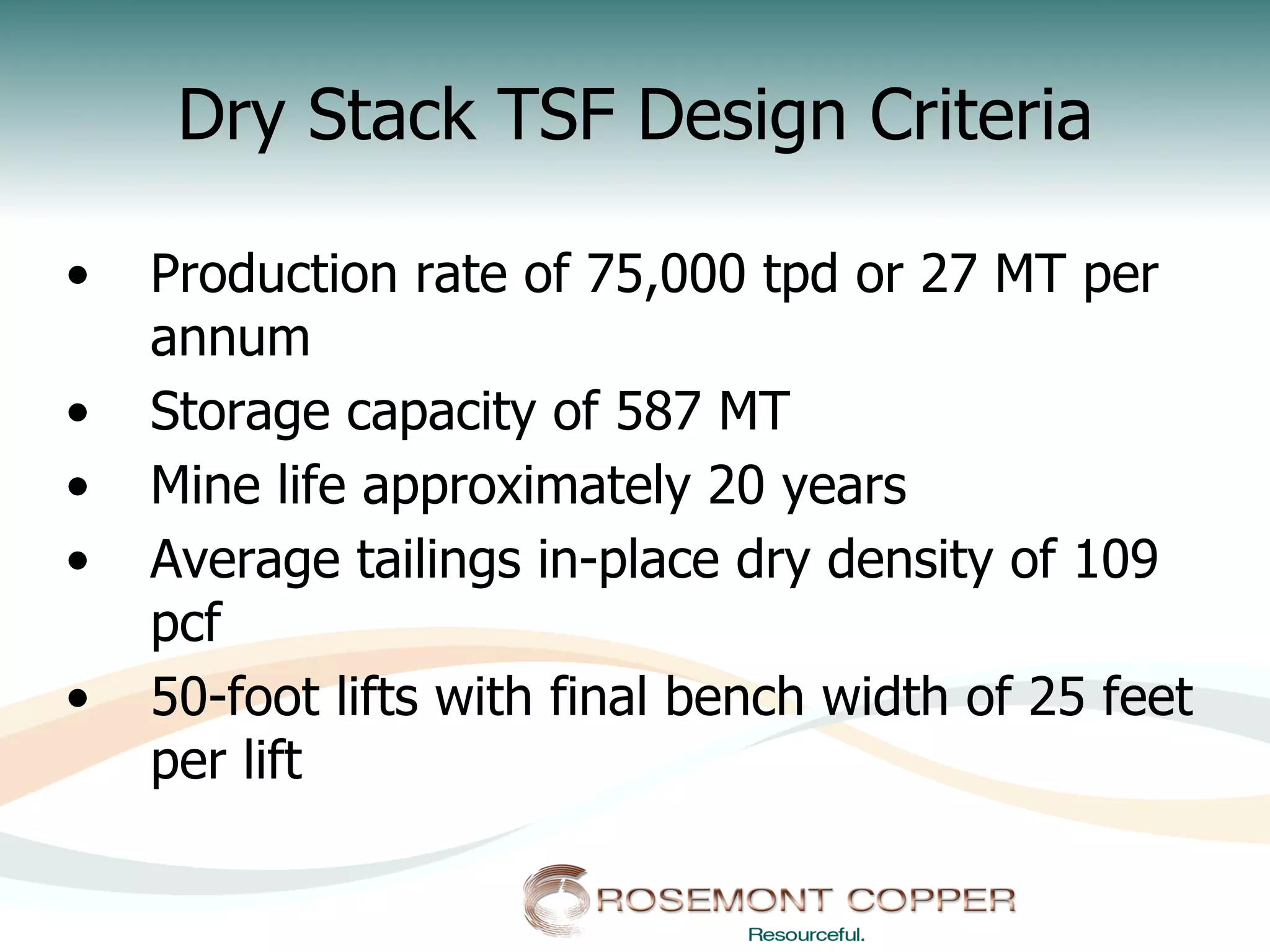 Dry Stack TSF Design Criteria

•    Production rate of 75,000 tpd or 27 MT per
     annum
•    Storage capacity of 587 MT
•    Mine life approximately 20 years
•    Average tailings in-place dry density of 109
     pcf
•    50-foot lifts with final bench width of 25 feet
     per lift
 