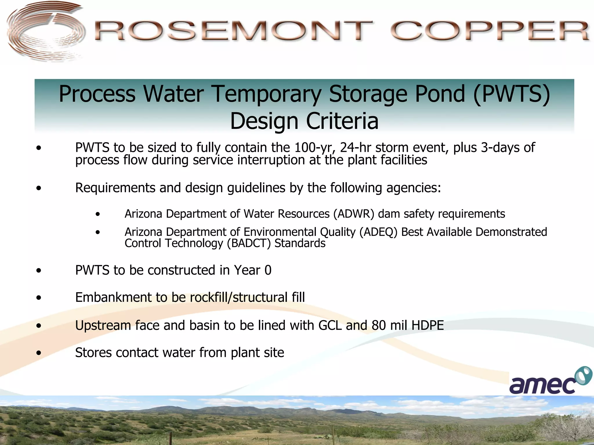 Process Water Temporary Storage Pond (PWTS)
                    Design Criteria
•     PWTS to be sized to fully contain the 100-yr, 24-hr storm event, plus 3-days of
      process flow during service interruption at the plant facilities

•     Requirements and design guidelines by the following agencies:
         •    Arizona Department of Water Resources (ADWR) dam safety requirements
         •    Arizona Department of Environmental Quality (ADEQ) Best Available Demonstrated
              Control Technology (BADCT) Standards

•     PWTS to be constructed in Year 0

•     Embankment to be rockfill/structural fill

•     Upstream face and basin to be lined with GCL and 80 mil HDPE

•     Stores contact water from plant site
 