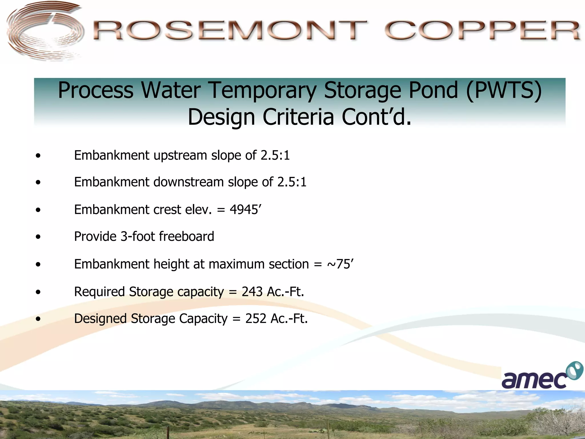 Process Water Temporary Storage Pond (PWTS)
                 Design Criteria Cont’d.
•     Embankment upstream slope of 2.5:1

•     Embankment downstream slope of 2.5:1

•     Embankment crest elev. = 4945’

•     Provide 3-foot freeboard

•     Embankment height at maximum section = ~75’

•     Required Storage capacity = 243 Ac.-Ft.

•     Designed Storage Capacity = 252 Ac.-Ft.
 