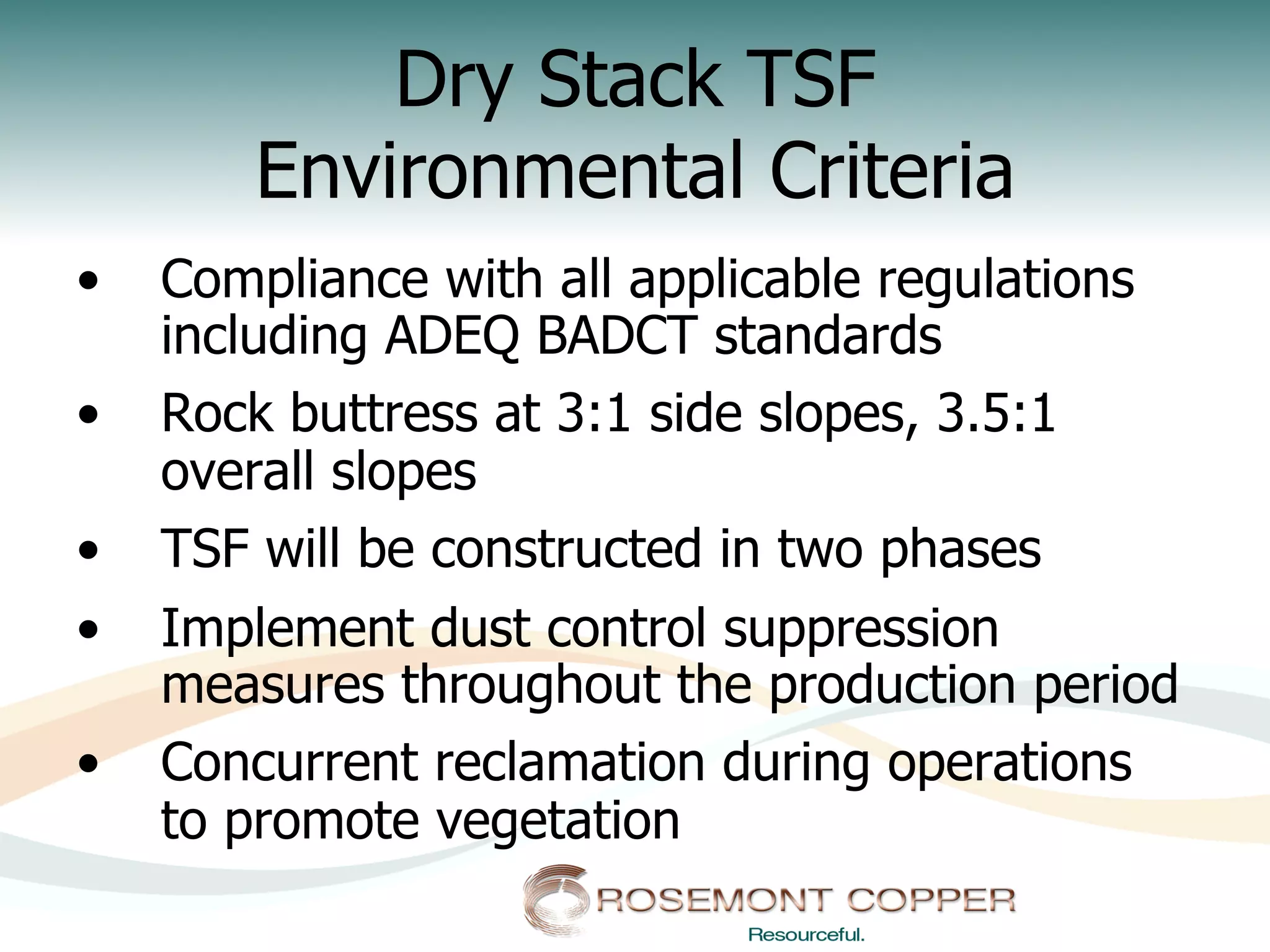 Dry Stack TSF
        Environmental Criteria
•    Compliance with all applicable regulations
     including ADEQ BADCT standards
•    Rock buttress at 3:1 side slopes, 3.5:1
     overall slopes
•    TSF will be constructed in two phases
•    Implement dust control suppression
     measures throughout the production period
•    Concurrent reclamation during operations
     to promote vegetation
 