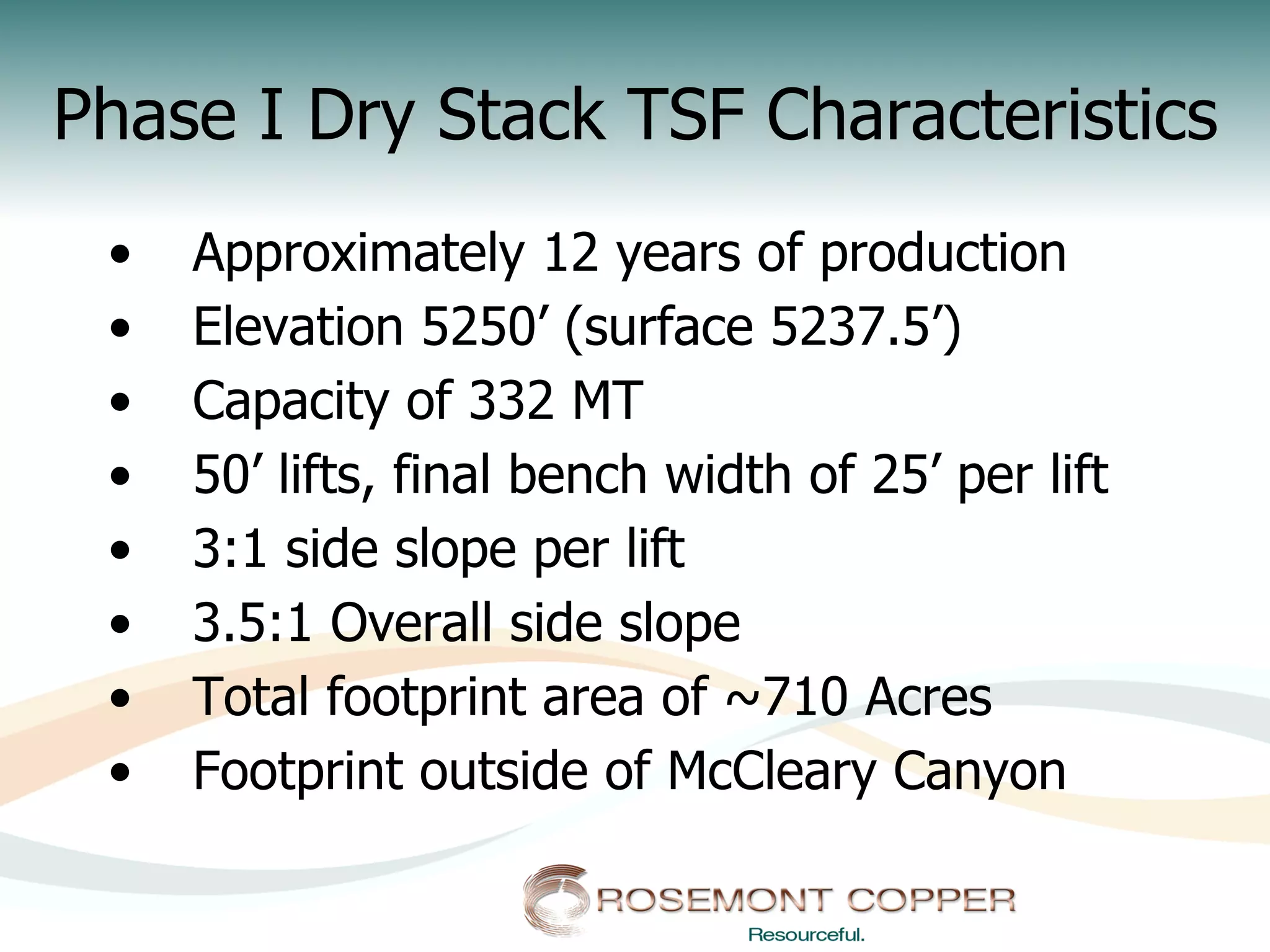 Phase I Dry Stack TSF Characteristics
 •    Approximately 12 years of production
 •    Elevation 5250’ (surface 5237.5’)
 •    Capacity of 332 MT
 •    50’ lifts, final bench width of 25’ per lift
 •    3:1 side slope per lift
 •    3.5:1 Overall side slope
 •    Total footprint area of ~710 Acres
 •    Footprint outside of McCleary Canyon
 