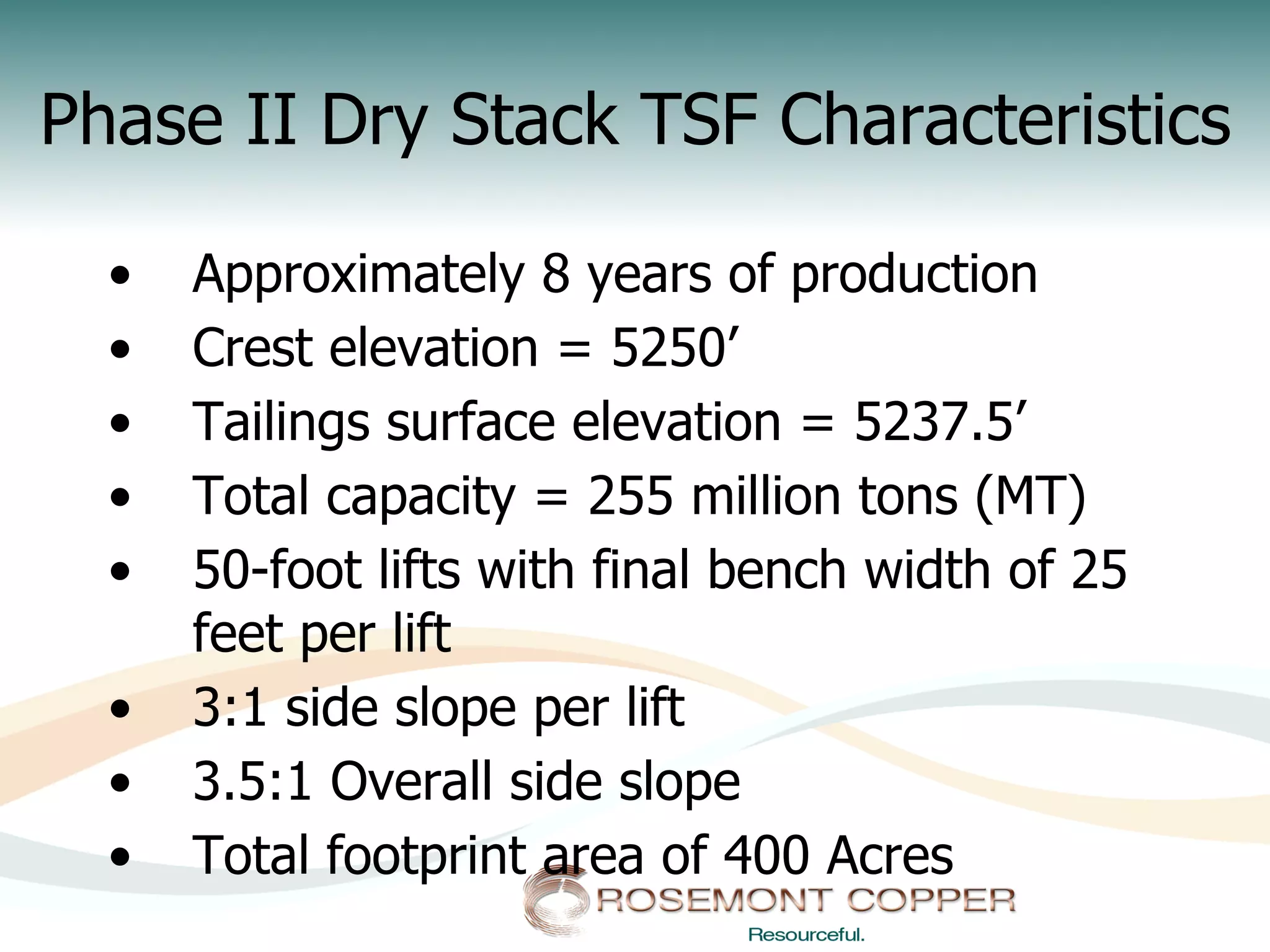 Phase II Dry Stack TSF Characteristics

  •    Approximately 8 years of production
  •    Crest elevation = 5250’
  •    Tailings surface elevation = 5237.5’
  •    Total capacity = 255 million tons (MT)
  •    50-foot lifts with final bench width of 25
       feet per lift
  •    3:1 side slope per lift
  •    3.5:1 Overall side slope
  •    Total footprint area of 400 Acres
 